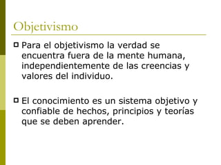 Objetivismo Para el objetivismo la verdad se  encuentra fuera de la mente humana, independientemente de las creencias y valores del individuo.  El conocimiento es un sistema objetivo y confiable de hechos, principios y teorías que se deben aprender.  