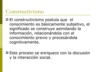Constructivismo El constructivismo postula que  el conocimiento es básicamente subjetivo, el significado se construye asimilando la información, relacionándola con el conocimiento previo y procesándola cognitivamente. Este proceso se enriquece con la discusión y la interacción social. 