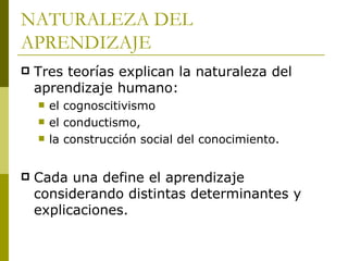 NATURALEZA DEL APRENDIZAJE Tres teorías explican la naturaleza del aprendizaje humano:  el cognoscitivismo  el conductismo,  la construcción social del conocimiento.  Cada una define el aprendizaje considerando distintas determinantes y explicaciones.  