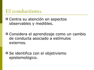 El conductismo. Centra su atención en aspectos observables y medibles. Considera el aprendizaje como un cambio de conducta asociado a estímulos externos. Se identifica con el objetivismo epistemológico.  