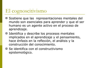 El cognoscitivismo Sostiene que las  representaciones mentales del mundo son esenciales para aprender y que el ser humano es un agente activo en el proceso de aprendizaje. Identifica y describe los procesos mentales implicados en el aprendizaje y el pensamiento, hace énfasis en la reflexión, el análisis y la construcción del conocimiento. Se identifica con el constructivismo epistemológico.  