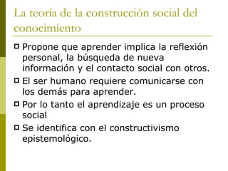 La teoría de la construcción social del conocimiento Propone que aprender implica la reflexión personal, la búsqueda de nueva información y el contacto social con otros. El ser humano requiere comunicarse con los demás para aprender.  Por lo tanto el aprendizaje es un proceso social Se identifica con el constructivismo epistemológico. 