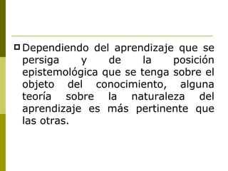 Dependiendo del aprendizaje que se persiga y de la posición epistemológica que se tenga sobre el objeto del conocimiento, alguna teoría sobre la naturaleza del aprendizaje es más pertinente que las otras. 