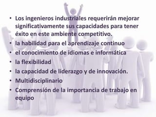 ¿CUALES SON LAS COMPETENCIAS QUE DEBE TENER UN INGENIERO INDUSTRIAL?Capacidad de liderazgoTrabajo en equipo Flexibles al cambioParticipativosPensamiento innovadorMotivación para la investigación