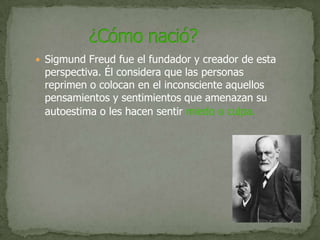 Sigmund Freud fue el fundador y creador de esta perspectiva. Él considera que las personas reprimen o colocan en el inconsciente aquellos pensamientos y sentimientos que amenazan su autoestima o les hacen sentir miedo o culpa.             ¿Cómo nació?