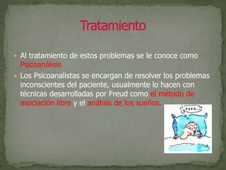 Al tratamiento de estos problemas se le conoce como Psicoanálisis.Los Psicoanalistas se encargan de resolver los problemas inconscientes del paciente, usualmente lo hacen con técnicas desarrolladas por Freud como el método de asociación libre y el análisis de los sueños.Tratamiento