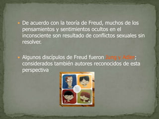 De acuerdo con la teoría de Freud, muchos de los pensamientos y sentimientos ocultos en el inconsciente son resultado de conflictos sexuales sin resolver.Algunos discípulos de Freud fueron Jung y Adler; considerados también autores reconocidos de esta perspectiva