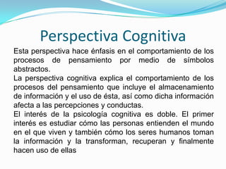 Perspectiva Cognitiva Esta perspectiva hace énfasis en el comportamiento de los procesos de pensamiento por medio de símbolos abstractos.La perspectiva cognitiva explica el comportamiento de los procesos del pensamiento que incluye el almacenamiento de información y el uso de ésta, así como dicha información afecta a las percepciones y conductas.  El interés de la psicología cognitiva es doble. El primer interés es estudiar cómo las personas entienden el mundo en el que viven y también cómo los seres humanos toman la información y la transforman, recuperan y finalmente hacen uso de ellas