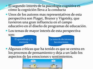 El segundo interés de la psicología cognitiva es cómo la cognición lleva a la conductaUnos de los autores mas representativos de esta perspectiva son Piaget, Brunery Vigotsky, que tuvieron una gran influencia en el campo educativo en el diseño de programas de educación. Los temas de mayor interés de esta perspectiva son:Algunas críticas que ha tenido es que se centra en los procesos de pensamiento y deja a un lado los aspectos de las emociones y sentimientos. El aprendizaje y la memoria La toma de decisiones y las emociones. 