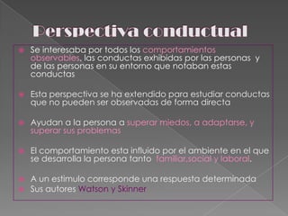Perspectiva conductualSe interesaba por todos los comportamientos observables, las conductas exhibidas por las personas  y de las personas en su entorno que notaban estas conductas Esta perspectiva se ha extendido para estudiar conductas que no pueden ser observadas de forma directa Ayudan a la persona a superar miedos, a adaptarse, y  superar sus problemasEl comportamiento esta influido por el ambiente en el que se desarrolla la persona tanto  familiar,social y laboral.A un estimulo corresponde una respuesta determinadaSus autores Watson y Skinner