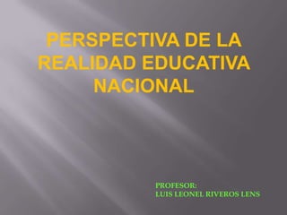 PERSPECTIVA DE LA
REALIDAD EDUCATIVA
     NACIONAL




         PROFESOR:
         LUIS LEONEL RIVEROS LENS
 