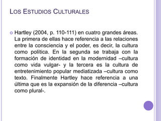 Los Estudios Culturales<br />Hartley (2004, p. 110-111) en cuatro grandes áreas. La primera de ellas hace referencia a las...