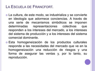 La Escuela de Francfort.<br />La cultura, de este modo, se industrializa y se convierte en ideología que adormece concienc...