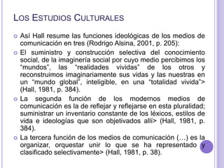 Los Estudios Culturales<br />Así Hall resume las funciones ideológicas de los medios de comunicación en tres (Rodrigo Alsi...