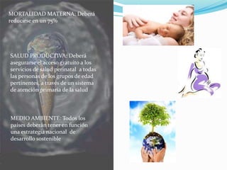 MORTALIDAD MATERNA: Deberá
reducirse en un 75%
SALUD PRODUCTIVA: Deberá
asegurarse el acceso gratuito a los
servicios de salud perinatal a todas
las personas de los grupos de edad
pertinentes, a través de un sistema
de atención primaria de la salud
MEDIO AMBIENTE: Todos los
países deberán tener en función
una estrategia nacional de
desarrollo sostenible
 