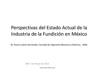 Perspectivas del Estado Actual de la
Industria de la Fundición en México
Dr. Arturo Juárez Hernández, Facultad de Ingeniería Mecánica y Eléctrica, UANL
SMF 7 de Mayo del 2013
FIME-UANL MAYO 2013
 