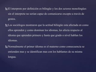 El interprete por definición es bilingüe y los dos actores monolingües
sin el interprete no serian capaz de comunicarse excepto a través de
gestos.
Los sociólogos mostraron que la actitud bilingüe esta afectada en como
ellos aprenden y como dominan los idiomas, les afecta respecto al
idioma que aprenden primero y hasta que grado o nivel hablan los
idiomas.
Normalmente el primer idioma es el materno como consecuencia se
entienden mas y se identifican mas con los hablantes de su misma
lengua.
 