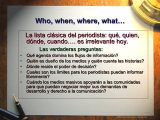 Who, when, where, what… La lista cl ásica del periodista: qué, quien, dónde, cuando…. es irrelevante hoy.  Las verdaderas preguntas: Qu é   agenda domina los flujos de informaci ó n? Qui én  es due ño de los medios  y  qui én  cuenta las historias? D ónde  reside el poder de decisi ón ? Cuales  son los l ímites para los periodistas puedan informar libremente?  Cu á ndo  los medios masivos apoyar án a las comunidades para que  puedan negociar mejor sus demandas de desarrollo y derecho a la comunicaci ón?   