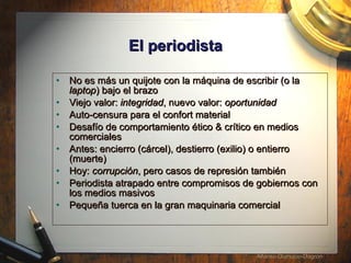 El periodista No es m á s un quijote con la m áquina de escribir (o la  laptop ) bajo el brazo Viejo valor:  integridad , nuevo valor:  oportunidad   Auto-censura para el confort material Desaf ío de comportamiento ético & crítico en medios comerciales Antes: encierro (c árcel) , destierro (exilio) o entierro (muerte) Hoy:  corrupci ón , pero casos de represión también Periodista atrapado entre compromisos de gobiernos con los medios masivos Peque ña tuerca en la gran maquinaria comercial 
