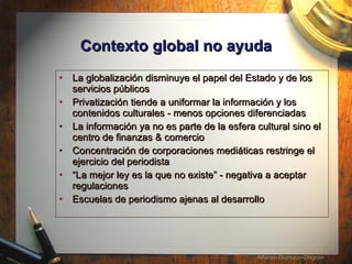 Contexto global no ayuda La globalizaci ón disminuye el papel del Estado y de los servicios públicos  Privatizaci ón tiende a uniformar la información y los contenidos culturales - menos opciones diferenciadas La informaci ón ya no es parte de la esfera cultural sino el centro de finanzas & comercio  Concentración de corporaciones mediáticas restringe el ejercicio del periodista “ La mejor ley es la que no existe” - negativa a aceptar regulaciones Escuelas de periodismo ajenas al desarrollo 