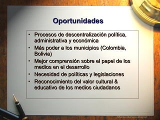 Oportunidades   Procesos de descentralizaci ón política, administrativa y económica  Más poder a los municipios (Colombia, Bolivia) Mejor  comprensión sobre el papel de los medios en el desarrollo  Necesidad de pol íticas y legislaciones  Reconocimiento del valor cultural & educativo de los medios ciudadanos 