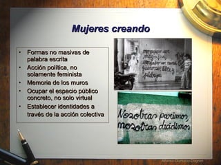 Mujeres creando Formas no masivas de palabra escrita Acci ón política, no solamente feminista Memoria de los muros Ocupar el espacio p úblico concreto, no solo virtual Establecer identidades a trav és de la acción colectiva   