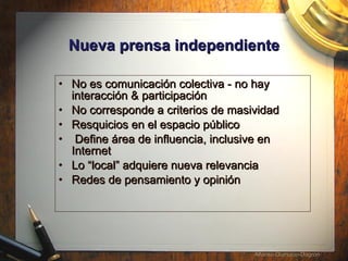 Nueva prensa independiente No es comunicaci ón colectiva - no hay interacción & participación  No corresponde a criterios de masividad Resquicios en el espacio público Define área de influencia, inclusive en Internet  Lo “local” adquiere nueva relevancia Redes de pensamiento y opinión 