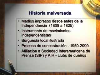 Historia malversada Medios impresos desde antes de la Independencia  (1809 a 1825) Instrumento de movimientos independentistas  Burgues í a local ilustrada Proceso de concentraci ón - 1950-2009 Afiliaci ó n a Sociedad Interamericana de Prensa (SIP) y AIR - clubs de due ños 