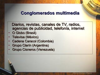 Conglomerados multimedia Diarios, revistas, canales de TV, radios, agencias de publicidad, telefon í a, internet  O Globo (Brasil) Televisa (México) Cadena Caracol (Colombia) Grupo Clarín (Argentina) Grupo Cisneros (Venezuela) 