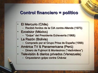 Control financiero = pol í tico El Mercurio (Chile)  Recibi ó fondos de la  CIA contra Allende (1973) Excelsior (México) “ Golpe” del Presidente Echeverría (1968) La Razón (Bolivia) Comprado por el Grupo Prisa de Espa ña  (1999) América TV & Panamericana (Per ú )  Dinero de Fujimori & Montesinos (“vladivideos”) Televisión & diarios privados (Venezuela) Orquestaron golpe contra Ch á vez 
