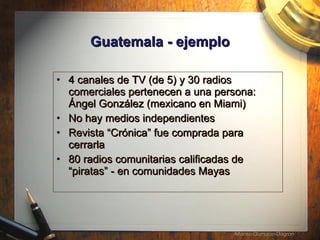 Guatemala - ejemplo 4 canales de TV (de 5) y 30 radios comerciales pertenecen a una persona:  Á ngel Gonz á lez (mexicano en Miami) No hay medios independientes Revista “Cr ónica ” fue comprada para cerrarla 80 radios comunitarias calificadas de “piratas” - en comunidades Mayas 