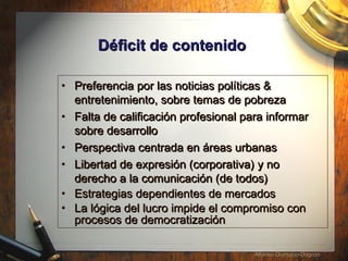D éficit de contenido   Preferencia por las noticias pol íticas & entretenimiento, sobre temas de pobreza   Falta de calificaci ón profesional para informar sobre desarrollo Perspectiva centrada en áreas urbanas  Libertad de expresi ón (corporativa) y no derecho a la comunicación (de todos) Estrategias dependientes de mercados La l ógica del lucro impide el compromiso con procesos de democratización  