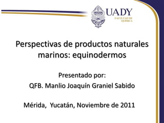 Perspectivas de productos naturales
     marinos: equinodermos

           Presentado por:
   QFB. Manlio Joaquín Graniel Sabido

  Mérida, Yucatán, Noviembre de 2011
 