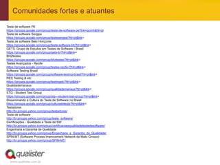 Comunidades fortes e atuantes
Teste de software PE
https://groups.google.com/group/teste-de-software-pe?lnk=gcimh&hl=pt
Teste de software Sergipe
https://groups.google.com/group/testesergipe?hl=pt&lnk=
Teste de software Belo Horizonte
https://groups.google.com/group/teste-software-bh?hl=pt&lnk=
GETS: Grupo de Estudos em Testes de Software - Brasil
https://groups.google.com/group/gets-br?hl=pt&lnk=
BHZtestes
https://groups.google.com/group/bhztestes?hl=pt&lnk=
Testes Avançados - Recife
https://groups.google.com/group/testes-recife-l?hl=pt&lnk=
Software Testing Brasil
https://groups.google.com/group/software-testing-brasil?hl=pt&lnk=
REC Testing & etc
https://groups.google.com/group/testingetc?hl=pt&lnk=
Qualidademanaus
https://groups.google.com/group/qualidademanaus?hl=pt&lnk=
STG - Student Test Group
https://groups.google.com/group/stg---student-test-group?hl=pt&lnk=
Disseminando a Cultura do Teste de Software no Brasil
https://groups.google.com/group/culturadoteste?hl=pt&lnk=
Testadores
http://br.groups.yahoo.com/group/testadores/
Teste de software
http://br.groups.yahoo.com/group/teste_software/
Certificações - Qualidade e Teste de SW
http://br.groups.yahoo.com/group/certificacoesqualidadetestedesoftware/
Engenharia e Garantia de Qualidade
http://br.groups.yahoo.com/group/Engenharia_e_Garantia_de_Qualidade/
SPIN-MT (Software Process Improvement Network de Mato Grosso)
http://br.groups.yahoo.com/group/SPIN-MT/




  www.qualister.com.br
 