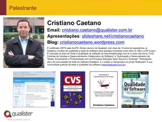 Palestrante

                       Cristiano Caetano
                       Email: cristiano.caetano@qualister.com.br
                       Apresentações: slideshare.net/cristianocaetano
                       Blog: cristianocaetano.wordpress.com
                       É certificado CBTS pela ALATS. Diretor técnico da Qualister com mais de 10 anos de experiência, já
                       trabalhou na área de qualidade e teste de software para grandes empresas como Zero G, DELL e HP Invent.
                       É colunista na área de Teste e Qualidade de software do site linhadecodigo.com.br e autor dos livros "CVS:
                       Controle de Versões e Desenvolvimento Colaborativo de Software" e "Automação e Gerenciamento de
                       Testes: Aumentando a Produtividade com as Principais Soluções Open Source e Gratuitas". Participante
                       ativo da comunidade de teste de software brasileira, é o criador e mantenedor do portal TestExpert: A sua
                       comunidade gratuita de teste e qualidade de software (www.testexpert.com.br).




www.qualister.com.br
 