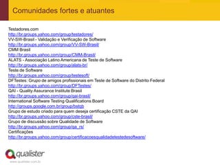 Comunidades fortes e atuantes

Testadores.com
http://br.groups.yahoo.com/group/testadores/
VV-SW-Brasil - Validação e Verificação de Software
http://br.groups.yahoo.com/group/VV-SW-Brasil/
CMM Brasil
http://br.groups.yahoo.com/group/CMM-Brasil/
ALATS - Associação Latino Americana de Teste de Software
http://br.groups.yahoo.com/group/alats-br/
Teste de Software
http://br.groups.yahoo.com/group/testesoft/
DFTestes: Grupo de amigos profissionais em Teste de Software do Distrito Federal
http://br.groups.yahoo.com/group/DFTestes/
QAI - Quality Assurance Institute Brasil
http://br.groups.yahoo.com/group/qai-brasil/
International Software Testing Qualifications Board
http://groups.google.com.br/group/bstqb
Grupo de estudo criado para quem deseja certificação CSTE da QAI
http://br.groups.yahoo.com/group/cste-brasil/
Grupo de discussão sobre Qualidade de Software
http://br.groups.yahoo.com/group/qa_rs/
Certificações
http://br.groups.yahoo.com/group/certificacoesqualidadetestedesoftware/




www.qualister.com.br
 