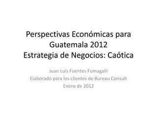 Perspectivas Económicas para
       Guatemala 2012
Estrategia de Negocios: Caótica
         Juan Luis Fuentes Fumagalli
 Elaborado para los clientes de Bureau Consult
                Enero de 2012
 