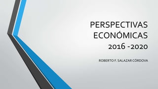 PERSPECTIVAS
ECONÓMICAS
2016 -2020
ROBERTO F. SALAZAR CÓRDOVA
 