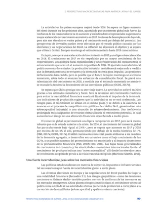 2. Perspectivas macroeconómicas para América Latina y el Caribe
99
PERSPECTIVAS ECONÓMICAS DE AMÉRICA LATINA 2018 © OCDE/NACIONES UNIDAS/CAF 2018
La actividad en los países europeos mejoró desde 2016. Se espera un ligero aumento
del ritmo durante los dos próximos años, apuntalado por un contexto global más fuerte. La
confianza de los consumidores va en aumento y los indicadores empresariales sugieren una
mayoraceleracióndelcrecimientoeconómicoen2017.Lastasasdedesempleoestánbajando,
pero aún son elevadas en varios países y el crecimiento está por debajo del potencial. Las
perspectivas de inversión pueden verse afectadas por el revuelo político causado por las
elecciones y las negociaciones del Brexit. La inflación no alcanzará el objetivo y se espera
que el Banco Central Europeo mantenga el estímulo monetario hasta 2019 como mínimo.
EnJapón,seesperaunaaceleracióndelcrecimientoen2017yunaligeradesaceleración
en 2018. El crecimiento en 2017 se vio respaldado por un mayor crecimiento de las
exportaciones, una política fiscal expansionista y una recuperación del consumo tras el
estancamiento que acarreó el aumento impositivo de 2014. El ajustado mercado laboral
podría aumentar los salarios. La producción industrial también está mejorando a medida
que la demanda nacional se recupera y la demanda externa gana impulso. Las presiones
deflacionistas han cedido, pero es posible que el Banco de Japón mantenga un estímulo
monetario, sobre todo si avanzan los esfuerzos de consolidación fiscal. Se prevé una
ralentización del crecimiento en 2018, a medida que el estímulo monetario se atenúe y
se reanude la tendencia descendente de las inversiones públicas (OCDE, 2017b).
Se espera que China prosiga con su aterrizaje suave. La actividad se aceleró en 2016
gracias a los estímulos monetario y fiscal. Pero la reversión del crecimiento crediticio
para evitar la inestabilidad financiera suavizará finalmente el impulso de la demanda.
Los indicadores de producción sugieren que la actividad ya no se está acelerando. Los
riesgos para el crecimiento se sitúan en el medio plazo y se deben a la ausencia de
avances en el proceso de reequilibrio con políticas de crédito fácil, generándose más
sobrecapacidad industrial y una situación de sobreendeudamiento. Una ineficiencia
prolongada en la asignación de recursos obstaculizaría el crecimiento potencial, lo cual
aumentaría el riesgo de una alteración financiera desordenada a medio plazo.
El comercio global experimentará una ligera recuperación en 2017, pero será menos
robusto que en la década anterior a la crisis. En 2016, el crecimiento del comercio global
fue particularmente bajo –igual al 2.4%–, pero se espera que aumente en 2017 y 2018
por encima de un 4% al año, permaneciendo por debajo de la media histórica del 7%
(FMI, 2017a; OCDE, 2017a). El débil crecimiento comercial puede atribuirse a los cambios
de la demanda agregada, a desarrollos estructurales como el bajo crecimiento de las
CGVs, a un posible aumento del proteccionismo no arancelario y al impacto decreciente
de la profundización financiera (FMI, 2017b; IRC, 2016). Las bajas tasas generalizadas
de crecimiento del comercio y las elasticidades comerciales internacionales frente al
crecimiento del producto indican una “nueva normalidad” allí donde las elevadas tasas
de crecimiento del período previo a la crisis eran una excepción (Martinez-Martin, 2016).
Una fuerte incertidumbre pesa sobre los mercados financieros
Las políticas estadounidenses en materia de comercio, impuestos e infraestructuras
tal vez sean la mayor fuente de incertidumbre global a corto plazo.
Las diversas elecciones en Europa y las negociaciones del Brexit pueden dar lugar a
una volatilidad financiera (Recuadro 2.1). Los riesgos geopolíticos –como las tensiones
crecientes en Oriente Medio– también pueden mermar la confianza de los inversores en
los mercados emergentes. China plantea riesgos a medio plazo; el crecimiento potencial
podría verse afectado si las autoridades chinas prefieren la producción a corto plazo a la
corrección de desequilibrios (sobrecapacidad y apalancamiento creciente).
 
