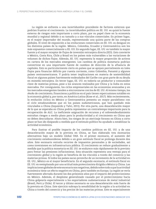 2. Perspectivas macroeconómicas para América Latina y el Caribe
102 PERSPECTIVAS ECONÓMICAS DE AMÉRICA LATINA 2018 © OCDE/NACIONES UNIDAS/CAF 2018
La región se enfrenta a una incertidumbre procedente de factores externos que
podrían frustrar el crecimiento. La incertidumbre política en EE. UU. es quizá la fuente
externa de riesgos más importante a corto plazo, por su papel clave en la economía
mundial y regional debido a su tamaño y a sus vínculos comerciales. En primer lugar,
es el mayor importador del mundo, representando una quinta parte de las compras
globales. El nivel de exposición a las evoluciones comerciales en EE. UU. es desigual en
los distintos países de la región. México, Colombia, Ecuador y Centroamérica son los
más expuestos comercialmente a EE. UU. En segundo lugar, EE. UU. es también la mayor
fuente y el mayor receptor de flujos de inversión extranjera directa (IED). Esto convierte
a México, Costa Rica, Chile y Brasil en los países más vulnerables a las variaciones de
volumen de dichos flujos. Además, EE. UU. representa la mayor proporción de activos
en cartera de los mercados emergentes. Los cambios de política monetaria podrían
convertirse en una importante fuente de cambios de dirección de la afluencia de
capitales. Esto es particularmente cierto en países que se apoyan parcialmente en tales
flujos para financiar déficits por cuenta corriente, como Colombia, Panamá y algunos
países centroamericanos. Y podría tener implicaciones en materia de sostenibilidad
fiscal en algunos países fuertemente endeudados del Caribe con gran parte de su deuda
en moneda extranjera. En tercer lugar, EE. UU. es todavía un productor y consumidor
clave de materias primas, pese a los avances realizados por China y la India en estos
mercados. Por consiguiente, los ciclos empresariales en las economías avanzadas y en
los mercados emergentes tienden a sincronizarse con los de EE. UU. Al mismo tiempo, los
shocks de crecimiento, financieros y políticos en el país tienen repercusiones notables en
la economía global y, por tanto, en América Latina (Kose et al., 2017). Más recientemente,
la evolución cíclica en México y Centroamérica presenta un mayor paralelismo con
el ciclo estadounidense que en los países sudamericanos, que han quedado más
vinculados a China (Izquierdo y Talvi, 2011). Por otra parte, una desaceleración mayor
de lo que se esperaba en China podría representar un contratiempo importante para la
recuperación de ALC. La ineficiente asignación de recursos y el sobreendeudamiento
entrañan riesgos a medio plazo para la productividad y el crecimiento en China que
no deben descuidarse. Ahora bien, los riesgos de un aterrizaje forzoso en China a corto
plazo se han ido disipando a medida que el estímulo político ha ayudado a estabilizar la
actividad económica.
Para ilustrar el posible impacto de los cambios políticos en EE. UU. y de una
desaceleración mayor de lo prevista en China, se han elaborado tres escenarios
alternativos bajo un modelo Global VAR. En el primer escenario, el aumento del
crecimiento estadounidense debido a un gran estímulo fiscal se prolonga durante dos
años. Este escenario entraña recortes de impuestos personales y de sociedades, así
como inversiones en infraestructura pública. El crecimiento se reduce gradualmente a
medida que la política monetaria en EE. UU. se endurece más rápidamente de lo previsto
para frenar las presiones inflacionistas. Esta situación representa una ventaja para el
crecimiento global y la región se beneficia de los vínculos a través del comercio y las
materias primas. Si todos los países sacan provecho de un incremento de la actividad en
EE. UU., México es el mayor beneficiario. En el segundo escenario, el estímulo fiscal en
EE. UU. es reemplazado por una actitud más proteccionista dirigida a México y China. Las
implicacionesglobalesdeesteescenariosonnegativas,debidosobretodoaquelaactividad
económica tiene un efecto negativo en China, pero también en Europa. La región se vería
fuertemente afectada durante los dos próximos años por el impacto del proteccionismo
en México. Además, el desplome generalizado causado por el proteccionismo hacia
China golpearía especialmente a los exportadores sudamericanos de metal industrial
(Brasil, Perú y Chile). El tercer y último escenario es una desaceleración más fuerte de
la prevista en China. Este ejercicio subraya la sensibilidad de la región a la actividad en
China a través del comercio y los precios de las materias primas. Este es especialmente
 