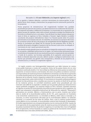 2. Perspectivas macroeconómicas para América Latina y el Caribe
104 PERSPECTIVAS ECONÓMICAS DE AMÉRICA LATINA 2018 © OCDE/NACIONES UNIDAS/CAF 2018
Recuadro 2.2. El caso Odebrecht y su impacto regional
de su gestión y haberse adherido a estrictos mecanismos de anticorrupción, lo que
podría llevar cierto tiempo y obstaculizar las perspectivas de culminación puntual de
los proyectos.
Varios proyectos de infraestructura del conglomerado brasileño han quedado
paralizados por petición de la justicia, que desea examinar sus condiciones de licitación.
Las empresas asociadas a Odebrecht se enfrentan a un menoscabo de su reputación que
genera escasez de capitales, sobre todo en Brasil, poniendo en peligro las dinámicas de
inversión en infraestructura a corto plazo. Fuera de Brasil, las repercusiones más graves
hasta la fecha se registran en Perú, Colombia y Panamá. Según Moody’s, la posible
cancelación del proyecto hidroeléctrico Chan II en Panamá puede restar 0.5 puntos
porcentuales al crecimiento este año. En Colombia, los retrasos en el proyecto del tramo
de carreteras la Ruta del Sol y del proyecto de navegabilidad del Río Magdalena pueden
limitar el crecimiento por debajo del 3% durante los dos próximos años. En Perú, la
parálisis del proyecto energético Gasoducto del Sur Peruano, entre otros, ha rebajado el
crecimiento en casi 1 punto porcentual este año.
Este desafortunado episodio pone en entredicho la integración empresarial, subrayando
la corrupción y debilidad institucional en la región. Las instituciones latinoamericanas
se enfrentan al tremendo reto de una resolución puntual y competente de este escándalo
a través de la justicia. Las lecciones aprendidas de la operación anticorrupción en
Brasil, la llamada Operación Lava Jato, debería ayudar a configurar instituciones más
fuertes que permitan una gestión más transparente y eficiente de los proyectos de
infraestructura, y a reforzar la cooperación regional.
La región muestra una heterogeneidad importante que debe tomarse en cuenta
y que puede ilustrarse a través de la posición cíclica de los países dentro de un ciclo
económico estilizado (Gráfico 2.5). Esto refleja las diferencias entre países en materia de
exposición al entorno externo y de fortaleza del marco de política económica nacional.
Los exportadores de materias primas en Sudamérica atraviesan una fase de recuperación
y se están beneficiando de las recientes alzas de los precios de las materias primas y del
descenso de la inflación. Brasil y Argentina saldrán de la recesión, pero no se espera un
repunte importante, sobre todo en Brasil. El crecimiento en los países andinos proseguirá
durante los dos próximos años a medida que avancen los ajustes al shock de los precios
de las materias primas. La actividad económica puede verse perjudicada por una
inversión más débil de lo esperado a medida que los grandes planes de infraestructura
vayan quedando rezagados, con mayores riesgos en Perú, Panamá, Colombia (retrasos
en algunos acuerdos de financiamiento de proyectos para proyectos 4G) y Argentina. Se
espera que solamente la República Bolivariana de Venezuela (en adelante “Venezuela”)
permanezca en recesión. México y Centroamérica, por su parte, tendrán que luchar
más en medio de la incertidumbre política de EE. UU., pero superarán en resultados
a las economías sudamericanas. La actividad en México, sobre todo la inversión y el
consumo, se verán mayormente afectadas por la incertidumbre debida a la inflación
creciente y al aumento de las tasas de interés. Pese a que la retórica proteccionista
contra México se ha suavizado, la incertidumbre todavía está limitando el desempeño.
El Caribe experimentará una recuperación pasiva tras la contracción de 2016. A pesar de
la recuperación de los exportadores netos de materias primas de Sudamérica, casi todos
los países mantienen brechas de producto negativas, lo cual deja bien clara la fragilidad
de la recuperación, incluso teniendo en cuenta un potencial de crecimiento menor al que
se estimaba hace unos años (OCDE/CAF/CEPAL, 2016).
(cont.)
 
