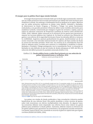 2. Perspectivas macroeconómicas para América Latina y el Caribe
111
PERSPECTIVAS ECONÓMICAS DE AMÉRICA LATINA 2018 © OCDE/NACIONES UNIDAS/CAF 2018
El margen para la política fiscal sigue siendo limitado
El margen fiscal permanece limitado dado que la deuda sigue aumentando, mientras
que los saldos primarios estructurales permanecen por debajo del nivel necesario para
estabilizar la deuda. Sin embargo, el desempeño fiscal es desigual en la región. Mientras
que los saldos primarios mejoraron en países como México, Colombia y Barbados,
se deterioraron en Brasil, Uruguay, y Trinidad y Tobago. Los países fuertemente
endeudados y con grandes presiones tributarias deben tomar medidas adicionales para
estabilizar la deuda, comenzando por reasignar el gasto de corriente a capital, como se
indicó en ediciones anteriores de Perspectivas económicas de América Latina (OCDE/CAF/
CEPAL, 2016). Además, deben centrarse en la eficiencia de los gastos para garantizar y
mejorar los recursos públicos (ver Capítulo 4). En Brasil se anunció una limitación de
gastos y una reforma de la seguridad social para frenar los elevados déficits y restaurar
la credibilidad. Argentina ajustará gradualmente los gastos, beneficiándose así de un
acceso renovado a los mercados internacionales de capital y de bajos niveles de deuda
en manos de mercados privados. Dicho esto, los avances en la consolidación fiscal de
2018 en adelante serán cruciales para restaurar la credibilidad y estabilizar la deuda.
Barbados y Trinidad y Tobago proseguirán con la consolidación fiscal. La situación en
Barbados es más delicada ya que los niveles de deuda sobrepasan el 100% del PIB y la
reducción del déficit primario ha quedado estancada (Gráfico 2.11).
Gráfico 2.11. Deuda pública bruta y saldo fiscal primario en una selección de
países latinoamericanos y caribeños, 2016
Gobierno central, porcentaje del PIB
ARG
BRA
CHL
COL
CRI
ECU
SLV
GTM
HTI
HON
MEX
NIC
PAN
PRY
PER
DOM
URY
LAC
BRB
0
20
40
60
80
100
120
-3 -2 -1 0 1 2 3
Deuda pública
Saldo fiscal primario
Nota: Estimaciones para 2016. ALC es un promedio simple para las 17 economías usadas. En el caso de México,
el saldo primario se refiere al sector público no financiero y, en el caso de Perú, al gobierno general. En el caso
de Ecuador, es la deuda neta (con el sector privado), mientras que en el de Argentina es la deuda bruta. En el
caso Tobago y de Barbados las cifras se refieren al gobierno general. En el caso de Trinidad y Tobago (cifras del
gobierno general) el saldo fiscal primario es del 11.9% del PIB y la deuda pública asciende al 61.0% del PIB.
Fuente: OCDE/CAF/CEPAL con base en OCDE/CEPAL/CIAT/BID (2017), Estadísticas tributarias en América Latina y el
Caribe 2016, Publicaciones de la OCDE, París. CEPAL (2017b), Panorama Fiscal de América Latina y el Caribe 2017: la
movilización de recursos para el financiamiento del desarrollo sostenible y FMI (2017a), Perspectivas de la Economía Mundial
base de datos, abril de 2017.
12 http://dx.doi.org/10.1787/888933664174
Los países con niveles de deuda moderados y baja recaudación tributaria pueden
beneficiarse de una reforma fiscal. Ello podría ayudarles a evitar recortes de gastos,
sobre todo inversiones con efectos multiplicadores más elevados. En algunos casos,
las economías deberán tanto emprender una reforma fiscal como reducir los gastos
públicos para estabilizar la deuda pública. Asimismo, deberán mejorar la eficiencia de
los gastos públicos para garantizar las inversiones y los programas sociales necesarios.
Los ajustes, hasta la fecha, han consistido en recortar el gasto en capital más que el gasto
corriente (OCDE/CAF/CEPAL, 2016).
 