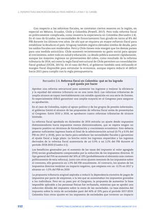 2. Perspectivas macroeconómicas para América Latina y el Caribe
112 PERSPECTIVAS ECONÓMICAS DE AMÉRICA LATINA 2018 © OCDE/NACIONES UNIDAS/CAF 2018
Con respecto a las reformas fiscales, se constatan ciertos avances en la región, en
especial en México, Ecuador, Chile y Colombia (Powell, 2017). Pero toda reforma fiscal
es políticamente complicada, como muestra la experiencia en Colombia (Recuadro 2.4).
En el caso de Ecuador, las necesidades de financiamiento han girado en torno al 8% del
PIB durante los últimos tres años. De ahí que se requiera un mayor esfuerzo fiscal para
estabilizar la deuda en el país. Uruguay también registra elevados niveles de deuda, pero
los saldos fiscales son moderados. Perú y Chile tienen más margen que los demás países
para una medida anticíclica. Chile aumentó recientemente su gasto social para apoyar
el crecimiento, sobre todo en salud y educación. La deuda pública aumentó rápidamente,
aunque los mayores ingresos no provenientes del cobre, como resultado de la reforma
tributaria de 2014, así como la regla fiscal estructural de Chile permiten un consolidación
fiscal gradual (OCDE, 2017a). En el caso del Perú, el gobierno también está utilizando el
margen fiscal disponible para estimular la economía, aunque espera reducir el déficit
hacia 2021 para cumplir con la regla presupuestaria.
Recuadro 2.4. Reforma fiscal en Colombia: qué se ha logrado
y qué queda por hacer
Aprobar una reforma estructural para aumentar los ingresos y mejorar la eficiencia
y la equidad del sistema tributario no es una tarea fácil. Las reformas tributarias de
amplio alcance se topan inevitablemente con notable oposición en una serie de frentes.
Es especialmente difícil garantizar una amplia mayoría en el Congreso para asegurar
su aprobación.
En el caso de Colombia, sujeto al apoyo político y de los grupos de presión informales,
el gobierno limitó el alcance de las propuestas de reforma fiscal antes de presentarlas
al Congreso. Entre 2010 y 2016, se aprobaron cuatro reformas tributarias de alcance
limitado.
La reforma fiscal aprobada en diciembre de 2016 entraña un ajuste desde impuestos
distorsionadores hacia impuestos menos distorsionadores, que se espera tengan un
impacto positivo en términos de formalización y crecimiento económico. Esto debería
generar suficientes ingresos hasta el final de la administración actual (0.7% y 0.5% del
PIB en 2017 y 2018), pero no basta para satisfacer las necesidades fiscales y garantizar
el ajuste fiscal a largo plazo. La brecha entre los ingresos requeridos y los ingresos
derivados de la reforma fiscal aumentaría de un 0.9% a un 2.2% del PIB durante el
período 2018-2020 (Cuadro 2.1).
Los beneficios generados por el aumento de las tasas del impuesto al valor agregado
(IVA) serían gradualmente compensados por la reducción de los impuestos directos. El
tipo general del IVA se aumentó del 16% al 19% (probablemente el elemento más costoso
políticamente de esta reforma). Junto con otros ajustes menores de los impuestos sobre
el consumo, ello generaría un 1.0% del PIB anualmente. Al contrario, los ajustes de los
impuestos directos tendrían un impacto negativo, que empieza con un -0.2% en 2017 y
alcanza un -1.0% del PIB en 2020.
La propuesta tributaria original aspiraba a reducir la dependencia excesiva de pagos de
impuestos por parte de empresas, a la vez que se aumentaban los impuestos gravados
a los individuos. Pero en su paso por el Congreso, la propuesta de aumentar la base
imponible aplicable a las personas físicas fue rechazada, mientras que se aprobó una
reducción diluida del impuesto sobre la renta de las sociedades. La tasa máxima del
impuesto sobre la renta de sociedades pasó del 40% al 33% para el período 2017-2019.
Colombia hizo otros ajustes en los impuestos de sociedades que tuvieron un impacto
 