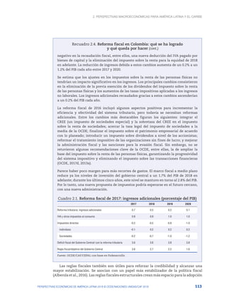 2. Perspectivas macroeconómicas para América Latina y el Caribe
113
PERSPECTIVAS ECONÓMICAS DE AMÉRICA LATINA 2018 © OCDE/NACIONES UNIDAS/CAF 2018
Recuadro 2.4. Reforma fiscal en Colombia: qué se ha logrado
y qué queda por hacer
negativo en la recaudación fiscal, entre ellos, una nueva deducción del IVA pagado por
bienes de capital y la eliminación del impuesto sobre la renta para la equidad de 2018
en adelante. La reducción de ingresos debida a estos cambios aumenta de un 0.2% a un
1.2% del PIB cada año entre 2017 y 2020.
Se estima que los ajustes en los impuestos sobre la renta de las personas físicas no
tendrían un impacto significativo en los ingresos. Los principales cambios consistieron
en la eliminación de la previa exención de los dividendos del impuesto sobre la renta
de las personas físicas y los aumentos de las tasas impositivas aplicadas a los ingresos
no laborales. Los ingresos adicionales recaudados gracias a estos cambios ascenderían
a un 0.2% del PIB cada año.
La reforma fiscal de 2016 incluyó algunos aspectos positivos para incrementar la
eficiencia y efectividad del sistema tributario, pero todavía se necesitan reformas
adicionales. Entre los cambios más destacables figuran los siguientes: integrar el
CREE (un impuesto de sociedades especial) y la sobretasa del CREE en el impuesto
sobre la renta de sociedades; acercar la tasa legal del impuesto de sociedades a la
media de la OCDE; finalizar el impuesto sobre el patrimonio empresarial de acuerdo
con lo planeado; introducir un impuesto sobre dividendos a nivel de los accionistas;
reformar el tratamiento impositivo de las organizaciones sin fines de lucro; y mejorar
la administración fiscal y las sanciones para la evasión fiscal. Sin embargo, no se
retuvieron algunas recomendaciones clave de la OCDE, entre ellas, la de ampliar la
base del impuesto sobre la renta de las personas físicas, garantizando la progresividad
del sistema impositivo y eliminando el impuesto sobre las transacciones financieras
(OCDE, 2017d, 2013a).
Parece haber poco margen para más recortes de gastos. El marco fiscal a medio plazo
reduce ya los niveles de inversión del gobierno central a un 1.7% del PIB de 2018 en
adelante; durante los últimos cinco años, este nivel se mantuvo en torno al 2.8% del PIB.
Por lo tanto, una nueva propuesta de impuestos podría esperarse en el futuro cercano,
con una nueva administración.
Cuadro 2.1. Reforma fiscal de 2017: ingresos adicionales (porcentaje del PIB)
2017 2018 2019 2020
Reforma tributaria: ingresos adicionales 0.7 0.5 0.2 0.1
IVA y otros impuestos al consumo 0.9 0.9 1.0 1.0
Impuestos directos -0.2 -0.5 -0.8 -1.0
Individuos -0.1 0.2 0.2 0.2
Sociedades -0.2 -0.7 -1.0 -1.2
Deficit fiscal del Gobierno Central/ con la reforma tributaria 3.6 3.6 3.8 3.8
Regla fiscal/objetivo del Gobierno Central 3.6 2.7 2.2 1.6
Fuente: OCDE/CAF/CEPAL con base en Fedesarrollo.
Las reglas fiscales también son útiles para reforzar la credibilidad y alcanzar una
mayor estabilización. Se asocian con un papel más estabilizador de la política fiscal
(Alberola et al., 2016). Las reglas fiscales estructurales crean más espacio para la adopción
(cont.)
 
