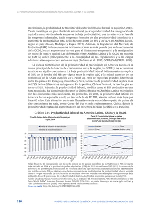 2. Perspectivas macroeconómicas para América Latina y el Caribe
116 PERSPECTIVAS ECONÓMICAS DE AMÉRICA LATINA 2018 © OCDE/NACIONES UNIDAS/CAF 2018
crecimiento, la probabilidad de transitar del sector informal al formal es baja (CAF, 2013).
Y esto constituye un gran obstáculo estructural para la productividad. La reasignación de
capital y mano de obra desde empresas de baja productividad, una característica clave de
las empresas informales, hacia empresas formales de alta productividad contribuiría a
aumentar la productividad total de los factores entre un 45% y un 127% en América Latina,
según el país (Busso, Madrigal y Pagés, 2013). Además, la Regulación del Mercado de
Productos (RMP) de las economías latinoamericanas es más pesada que en las economías
de la OCDE, lo cual supone una barrera para el dinamismo empresarial y la reasignación
de mano de obra y capital. Las diferencias entre América Latina y la OCDE en materia
de RMP se deben principalmente a la complejidad de las regulaciones y a las cargas
administrativas que recaen en las start-ups (Barbiero et al., 2015; OCDE/CAF/CEPAL, 2016).
La escasa contribución de la productividad al crecimiento en América Latina es la
causa principal de la brecha de crecimiento entre la región, la OCDE y las economías
asiáticas en rápido crecimiento. La baja productividad laboral latinoamericana explica
el 70% de la brecha del PIB per cápita entre la región ALC y la mitad superior de las
economías de la OCDE (Gráfico 2.14, Panel A). Pero se registran grandes diferencias
entre los países. En Paraguay, Colombia y Perú, la brecha de productividad explica más
del 75% de las diferencias en ingresos. En Argentina, Chile o Panamá, la brecha gira en
torno al 50%. Además, la productividad laboral, medida como el PIB producido en una
hora trabajada, ha disminuido durante la última década en América Latina en relación
con las economías más avanzadas. En promedio, en 2016, la productividad laboral en
América Latina equivalía a solo un tercio de la de EE. UU., siendo incluso más baja que
hace 60 años. Esta situación contrasta llamativamente con el desempeño de países de
alto crecimiento en Asia, como Corea del Sur o, más recientemente, China, donde la
productividad relativa ha aumentado en las recientes décadas (Gráfico 2.14, Panel B).
Gráfico 2.14. Productividad laboral en América Latina, China y la OCDE
-100
-80
-60
-40
-20
0
20
Panel A. Origen de las diferencias en el ingreso per
cápita, 2014
Brecha de utilización de mano de obra
Brecha de productividad laboral
0
10
20
30
40
50
60
70
80
90
Panel B. Productividad laboral en países
latinoamericanos, Australia, China y Corea del Sur
(como % de la productividad EE. UU.)
Australia China
Corea América Latina
Notas: Panel A: En comparación con la media simple de 17 países miembros de la OCDE con el PIB per cápita
más elevado en 2014 a la paridad de poder adquisitivo (PPA) de 2011 (en millones USD 2011). La suma de la
diferencia de porcentajes de utilización de recursos laborales y productividad laboral no coincide exactamente
con la diferencia de PIB per cápita ya que la descomposición es multiplicativa. La productividad laboral se mide
como el PIB por empleado. La utilización de los recursos laborales se mide como el empleo como porcentaje de la
población. Panel B: porcentaje de productividad de los Estados Unidos, promedio quinquenal móvil, PPA.
Fuente: OCDE/CEPAL/CAF con base en Feenstra, R., R. Inklaar y M. Timmer (2015), “The Next Generation of the
Penn World Table”, American Economic Review, 105(10), 3150-3182, se puede descargar en www.ggdc.net/pwt y
“The Conference Board” (2016), The Conference Board Total Economy Database.
12 http://dx.doi.org/10.1787/888933664231
 