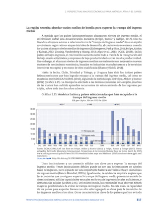 2. Perspectivas macroeconómicas para América Latina y el Caribe
117
PERSPECTIVAS ECONÓMICAS DE AMÉRICA LATINA 2018 © OCDE/NACIONES UNIDAS/CAF 2018
La región necesita abordar varios cuellos de botella para superar la trampa del ingreso
medio
A medida que los países latinoamericanos alcanzaron niveles de ingreso medio, el
crecimiento sufrió una desaceleración duradera (Felipe, Kumar y Galope, 2017). Ello ha
llevado a diversos autores a relacionarlo con la “trampa del ingreso medio”: tras un rápido
crecimiento registrado en etapas iniciales de desarrollo, el crecimiento se estanca cuando
lospaísesalcanzannivelesmediosdeingresos(Eichengreen,ParkyShin,2011;Felipe,Abdon
y Kumar, 2012; Zhuang, Vandenberg y Huang, 2012; Aiyar et al., 2013; OCDE, 2013b). En los
países de bajos ingresos, el crecimiento aumenta sobre todo a través de la reasignación del
trabajo desde actividades y empresas de baja productividad a otras de alta productividad.
Sin embargo, al alcanzar niveles de ingresos medios normalmente son necesarios nuevos
motores de crecimiento económico, basados en industrias manufactureras y de servicios
intensivas en capital y en mano de obra cualificada (Kharas y Kohli, 2011).
Hasta la fecha, Chile, Trinidad y Tobago, y Uruguay han sido los únicos países
latinoamericanos que han logrado escapar a la trampa del ingreso medio, tal como se
mostraba en OCDE/CAF/CEPAL (2016), siguiendo la metodología de Felipe, Abdon y Kumar
(2012) (Gráfico 2.15). La trampa ha afectado a las demás economías de la región, muchas
de las cuales han sufrido episodios recurrentes de estancamiento de los ingresos per
cápita, sobre todo tras los años ochenta.
Gráfico 2.15. América Latina y países seleccionados que han escapado a la
trampa del ingreso medio
PIB per cápita; PPA en USD de 1990
2 000 Ingreso bajo
7 250 Ingreso medio
11 750 Ingreso alto
0
5 000
10 000
15 000
20 000
25 000
30 000
35 000
CHL URY ARG VEN PAN CRI MEX COL BRA PER SLV CHN SGP JPN KOR ESP PRT MYS
2017 1980 1950
Fuente: OCDE/CEPAL/CAF con base en Felipe, Abdon y Kumar (2012) y Felipe, Kumar y Galope (2017). Datos
extraídos del Fondo Monetario Internacional, Perspectivas de la Economía Mundial base de datos (abril de 2017)
www.imf.org/external/pubs/ft/weo/2017/01/weodata/index.aspx and Madison (2010) database www.ggdc.net/
maddison/.
12 http://dx.doi.org/10.1787/888933664250
Unas instituciones y un comercio sólidos son clave para superar la trampa del
ingreso medio. Tener instituciones débiles puede no ser tan determinante en niveles
bajos de ingresos, pero sí puede ser una importante barrera al crecimiento en economías
de ingreso medio (Banco Mundial, 2017a). Igualmente, la evidencia empírica sugiere que
las economías que consiguen superar la trampa del ingreso medio poseen un estado de
derecho fuerte, sólidas capacidades estatales en forma de ingresos fiscales suficientes, y
democracias solidas (Gráfico 2.16). Del mismo modo, las economías más abiertas tienen
mayores posibilidades de evitar la trampa del ingreso medio. En este caso, la capacidad
de los países para exportar bienes con alto valor agregado es clave para la transición de
los ingresos medios a los altos. Otras características clave de los países que han evitado
 