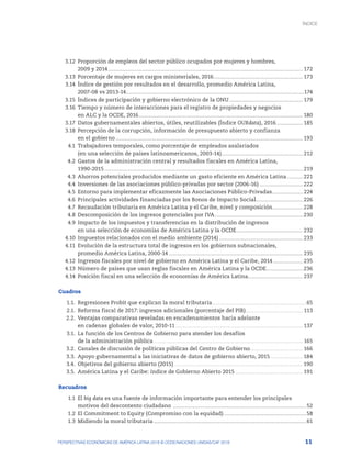 11
PERSPECTIVAS ECONÓMICAS DE AMÉRICA LATINA 2018 © OCDE/NACIONES UNIDAS/CAF 2018
	3.12	
Proporción de empleos del sector público ocupados por mujeres y hombres,
		 2009 y 2014........................................................................................................................................................................... 172
	3.13	
Porcentaje de mujeres en cargos ministeriales, 2016............................................................................... 173
	3.14	
Índice de gestión por resultados en el desarrollo, promedio América Latina,
		
2007-08 vs 2013-14............................................................................................................................................................174
	3.15	
Índices de participación y gobierno electrónico de la ONU................................................................. 179
	3.16	
Tiempo y número de interacciones para el registro de propiedades y negocios
		 en ALC y la OCDE, 2016................................................................................................................................................ 180
	3.17	
Datos gubernamentales abiertos, útiles, reutilizables (Índice OURdata), 2016........................ 185
	3.18	
Percepción de la corrupción, información de presupuesto abierto y confianza
		 en el gobierno.................................................................................................................................................................... 193
	4.1	
Trabajadores temporales, como porcentaje de empleados asalariados
		 (en una selección de países latinoamericanos, 2003-14)........................................................................ 212
	4.2	
Gastos de la administración central y resultados fiscales en América Latina,
		1990-2015.............................................................................................................................................................................. 219
	4.3	
Ahorros potenciales producidos mediante un gasto eficiente en América Latina............... 221
	4.4	
Inversiones de las asociaciones público-privadas por sector (2006-16)....................................... 222
	4.5	
Entorno para implementar eficazmente las Asociaciones Público-Privadas............................ 224
	4.6	
Principales actividades financiadas por los Bonos de Impacto Social.......................................... 226
	4.7	
Recaudación tributaria en América Latina y el Caribe, nivel y composición........................... 228
	4.8	
Descomposición de los ingresos potenciales por IVA.............................................................................. 230
	4.9	
Impacto de los impuestos y transferencias en la distribución de ingresos
		 en una selección de economías de América Latina y la OCDE........................................................... 232
	4.10	
Impuestos relacionados con el medio ambiente (2014).......................................................................... 233
	4.11	
Evolución de la estructura total de ingresos en los gobiernos subnacionales,
		 promedio América Latina, 2000-14...................................................................................................................... 235
	4.12	
Ingresos fiscales por nivel de gobierno en América Latina y el Caribe, 2014........................... 235
	4.13	
Número de países que usan reglas fiscales en América Latina y la OCDE................................. 236
	4.14	
Posición fiscal en una selección de economías de América Latina................................................ 237
Cuadros
	 1.1.	 Regresiones Probit que explican la moral tributaria...................................................................................65
	 2.1.	 Reforma fiscal de 2017: ingresos adicionales (porcentaje del PIB)................................................... 113
	 2.2.	 Ventajas comparativas reveladas en encadenamientos hacia adelante
		 en cadenas globales de valor, 2010-11................................................................................................................ 137
	 3.1.	 La función de los Centros de Gobierno para atender los desafíos
		 de la administración pública................................................................................................................................... 165
	 3.2.	 Canales de discusión de políticas públicas del Centro de Gobierno............................................... 166
	 3.3.	 Apoyo gubernamental a las iniciativas de datos de gobierno abierto, 2015.............................184
	 3.4.	 Objetivos del gobierno abierto (2015)................................................................................................................. 190
	 3.5.	 América Latina y el Caribe: índice de Gobierno Abierto 2015............................................................ 191
Recuadros
	 1.1	El big data es una fuente de información importante para entender los principales
		 motivos del descontento ciudadano .....................................................................................................................52
	1.2	
El Commitment to Equity (Compromiso con la equidad).........................................................................58
	1.3	
Midiendo la moral tributaria......................................................................................................................................61
ÍNDICE
 