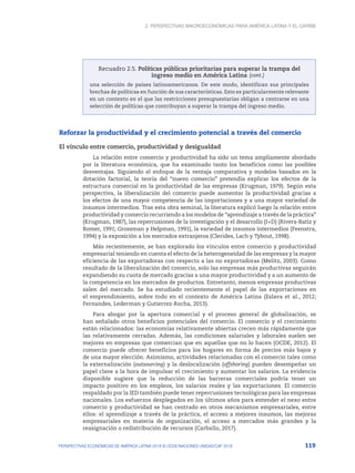 2. Perspectivas macroeconómicas para América Latina y el Caribe
119
PERSPECTIVAS ECONÓMICAS DE AMÉRICA LATINA 2018 © OCDE/NACIONES UNIDAS/CAF 2018
Recuadro 2.5. Políticas públicas prioritarias para superar la trampa del
ingreso medio en América Latina
una selección de países latinoamericanos. De este modo, identifican sus principales
brechas de políticas en función de sus características. Esto es particularmente relevante
en un contexto en el que las restricciones presupuestarias obligan a centrarse en una
selección de políticas que contribuyan a superar la trampa del ingreso medio.
Reforzar la productividad y el crecimiento potencial a través del comercio
El vínculo entre comercio, productividad y desigualdad
La relación entre comercio y productividad ha sido un tema ampliamente abordado
por la literatura económica, que ha examinado tanto los beneficios como las posibles
desventajas. Siguiendo el enfoque de la ventaja comparativa y modelos basados en la
dotación factorial, la teoría del “nuevo comercio” pretendía explicar los efectos de la
estructura comercial en la productividad de las empresas (Krugman, 1979). Según esta
perspectiva, la liberalización del comercio puede aumentar la productividad gracias a
los efectos de una mayor competencia de las importaciones y a una mayor variedad de
insumos intermedios. Tras esta obra seminal, la literatura explicó luego la relación entre
productividad y comercio recurriendo a los modelos de “aprendizaje a través de la práctica”
(Krugman, 1987), las repercusiones de la investigación y el desarrollo (I+D) (Rivera-Batiz y
Romer, 1991; Grossman y Helpman, 1991), la variedad de insumos intermedios (Feenstra,
1994) y la exposición a los mercados extranjeros (Clerides, Lach y Tybout, 1998).
Más recientemente, se han explorado los vínculos entre comercio y productividad
empresarial teniendo en cuenta el efecto de la heterogeneidad de las empresas y la mayor
eficiencia de las exportadoras con respecto a las no exportadoras (Melitz, 2003). Como
resultado de la liberalización del comercio, solo las empresas más productivas seguirán
expandiendo su cuota de mercado gracias a una mayor productividad y a un aumento de
la competencia en los mercados de productos. Entretanto, menos empresas productivas
salen del mercado. Se ha estudiado recientemente el papel de las exportaciones en
el emprendimiento, sobre todo en el contexto de América Latina (Eslava et al., 2012;
Fernandes, Lederman y Gutierrez-Rocha, 2013).
Para abogar por la apertura comercial y el proceso general de globalización, se
han señalado otros beneficios potenciales del comercio. El comercio y el crecimiento
están relacionados: las economías relativamente abiertas crecen más rápidamente que
las relativamente cerradas. Además, las condiciones salariales y laborales suelen ser
mejores en empresas que comercian que en aquellas que no lo hacen (OCDE, 2012). El
comercio puede ofrecer beneficios para los hogares en forma de precios más bajos y
de una mayor elección. Asimismo, actividades relacionadas con el comercio tales como
la externalización (outsourcing) y la deslocalización (offshoring) pueden desempeñar un
papel clave a la hora de impulsar el crecimiento y aumentar los salarios. La evidencia
disponible sugiere que la reducción de las barreras comerciales podría tener un
impacto positivo en los empleos, los salarios reales y las exportaciones. El comercio
respaldado por la IED también puede tener repercusiones tecnológicas para las empresas
nacionales. Los esfuerzos desplegados en los últimos años para entender el nexo entre
comercio y productividad se han centrado en otros mecanismos empresariales, entre
ellos: el aprendizaje a través de la práctica, el acceso a mejores insumos, las mejoras
empresariales en materia de organización, el acceso a mercados más grandes y la
reasignación o redistribución de recursos (Carballo, 2017).
(cont.)
 