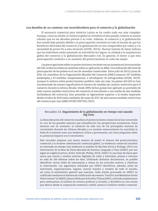 2. Perspectivas macroeconómicas para América Latina y el Caribe
121
PERSPECTIVAS ECONÓMICAS DE AMÉRICA LATINA 2018 © OCDE/NACIONES UNIDAS/CAF 2018
Los desafíos de un contexto con incertidumbres para el comercio y la globalización
El escenario comercial para América Latina se ha vuelto cada vez más complejo.
Aunque, como se señaló, el comercio global se revitalizó el año pasado, todavía es menos
robusto que en las décadas previas a la crisis. Además, el comercio y la globalización
han estado bajo presión debido a la preocupación creciente en todo el mundo de que los
beneficios derivados del comercio y la globalización no son compartidos por todos y a la
necesidad de poner fin a esta situación (OCDE, 2017e). Nuevas fuentes de datos indican
que los individuos están poniendo en entredicho los logros, la utilidad y la arquitectura
global del comercio y la globalización (Recuadro 2.6). En general, el temor a que esta
preocupación conduzca a un aumento del proteccionismo es cada vez mayor.
Laspreocupacionessobreunproteccionismocrecientevanenaumentoenlaseconomías
del G20, si bien la evidencia existente sobre su aplicación es débil. Una indicación del nivel de
preocupación de los países es el uso de remedios comerciales. Entre julio de 2013 y junio de
2016, los miembros de la Organización Mundial del Comercio (OMC) tomaron 507 medidas
antidumping y 43 medidas compensatorias, e introdujeron 36 salvaguardias (OCDE, 2017f).
Aunque la retórica sobre proteccionismo prolifere cada vez más, los países del G20 no han
incrementado de manera significativa el número de medidas de carácter restrictivo para el
comercio durante la última década. Desde 2009, dichos países han aplicado un promedio de
siete nuevas medidas restrictivas del comercio al mes (frente a una media de seis medidas
facilitadoras del comercio). Este promedio es ligeramente superior a la media imperante
desde octubre de 2016 hasta mediados de mayo de 2017, de seis nuevas medidas restrictivas
del comercio por mes (OMC/OCDE/UNCTAD, 2017).
Recuadro 2.6. Seguimiento de la globalización en tiempo real usando
Big Data
La desaceleración del comercio mundial y el proteccionismo comercial se han convertido
en uno de los grandes temores que ensombrecen las perspectivas económicas. Estos
temores van en aumento: el comercio ha sido uno de los principales motores de
crecimiento durante las últimas décadas y su reciente estancamiento ha suscitado la
duda de si estamos ante una tendencia cíclica o permanente, así como preguntas sobre
su potencial impacto en el crecimiento.
Este recuadro propone una nueva manera de medir el alcance del proteccionismo
comercial y la reciente ralentización comercial global. La tendencia comercial mundial
es rastreada en tiempo real mediante el análisis de Big Data (Ortiz y Rodrigo, 2017) con
información de la Base de Datos Mundial de Eventos, Lenguaje y Tono (GDELT, por sus
siglas en inglés) (Leetaru, Kalev, Schrodt, Phillip, 2013). GDELT es una base de datos open
source que extrae y analiza noticias digitales de radio y televisión, prensa e Internet
en más de 100 idiomas todos los días. Utilizando distintos diccionarios, es posible
identificar varios miles de taxonomías y temas en los artículos nuevos, y clasificar
la información. Los algoritmos utilizados por GDELT identifican, además, miles de
emociones, organizaciones, lugares, nuevas fuentes y eventos de todo el mundo,
así como el sentimiento general que suscitan. Cada evento procesado en GDELT es
codificado mediante el sistema de codificación de eventos “Conflict and Mediation Event
Observations”(CAMEO),desarrolladoporSchrodtyYilmaz(2007),utilizadoampliamente
para sistematizar el análisis de eventos políticos y sociales, y dividirlos en una escala
que abarca desde la cooperación material y verbal, hasta el conflicto verbal y material.
 