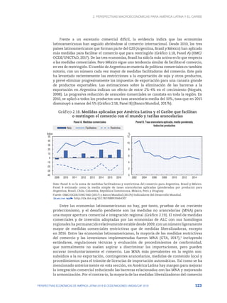 2. Perspectivas macroeconómicas para América Latina y el Caribe
123
PERSPECTIVAS ECONÓMICAS DE AMÉRICA LATINA 2018 © OCDE/NACIONES UNIDAS/CAF 2018
Frente a un escenario comercial difícil, la evidencia indica que las economías
latinoamericanas han seguido abriéndose al comercio internacional. Desde 2010, los tres
países latinoamericanos que forman parte del G20 (Argentina, Brasil y México) han aplicado
más medidas para facilitar el comercio que para restringirlo (Gráfico 2.18, Panel A) (OMC/
OCDE/UNCTAD, 2017). De las tres economías, Brasil ha sido la más activa en lo que respecta
a las medidas comerciales. Pero México sigue una tendencia similar de facilitar el comercio,
en vez de restringirlo. El cambio de Argentina en materia de políticas comerciales es también
notorio, con un número cada vez mayor de medidas facilitadoras del comercio. Este país
ha levantado recientemente las restricciones a la exportación de soja y otros productos,
y prevé eliminar progresivamente los impuestos de exportación para una canasta grande
de productos exportables. Las estimaciones sobre la eliminación de las barreras a la
exportación en Argentina indican un efecto de entre 2%-4% en el crecimiento (Nogués,
2008). La progresiva reducción de aranceles comerciales se constata en toda la región. En
2010, se aplicó a todos los productos una tasa arancelaria media del 10%, tasa que en 2015
disminuyó a menos del 5% (Gráfico 2.18, Panel B) (Banco Mundial, 2017b).
Gráfico 2.18. Medidas aplicadas por América Latina y el Caribe que facilitan
o restringen el comercio con el mundo y tarifas arancelarias
-40
-30
-20
-10
0
10
20
30
40
50
2009 2010 2011 2012 2013 2014 2015 2016
Índice
Panel A. Medidas comerciales
Neta Facilitadora Restrictiva
0
2
4
6
8
10
12
2002 2004 2006 2008 2010 2012 2014
%
Panel B. Tasa arancelaria aplicada, media ponderada,
todos los productos
Nota: Panel A es la suma de medidas facilitadoras y restrictivas del comercio para Argentina, Brasil y México.
Panel B estimado como la media simple de tasas arancelarias aplicadas (ponderadas por producto) para
Argentina, Brasil, Chile, Colombia, República Dominicana, México, Perú y Uruguay.
Fuente: OMC/OCDE/UNCTAD (2017) y Banco Mundial (2017b) Indicadores del Desarrollo Mundial.
12 http://dx.doi.org/10.1787/888933664307
Entre las economías latinoamericanas no hay, por tanto, pruebas de un creciente
proteccionismo, y el desafío pendiente son las medidas no arancelarias (MNA) para
una mayor apertura comercial e integración regional (Gráfico 2.19). El nivel de medidas
comerciales y de inversión adoptadas por las economías de ALC con sus homólogos
regionales ha permanecido relativamente estable desde 2009, con un número ligeramente
mayor de medidas comerciales restrictivas que de medidas liberalizadoras, excepto
en 2016. Entre las economías latinoamericanas, la mayoría de las medidas restrictivas
del comercio y las inversiones implementadas fueron MNA (GTA, 2017),3
incluyendo
estándares, regulaciones técnicas y evaluación de procedimientos de conformidad,
que normalmente no suelen aspirar a discriminar las importaciones, pero pueden
socavar involuntariamente el comercio. Las MNA más prevalentes en la región son:
subsidios a la no exportación, contingentes arancelarios, medidas de contenido local y
procedimientos para el trámite de licencias de importación automáticas. Tal como se ha
mencionado anteriormente en esta sección, en América Latina hay margen para mejorar
la integración comercial reduciendo las barreras relacionadas con las MNA y mejorando
la armonización. Por el contrario, la mayoría de las medidas liberalizadoras del comercio
 